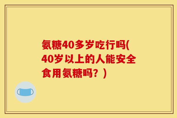 氨糖40多岁吃行吗(40岁以上的人能安全食用氨糖吗？)