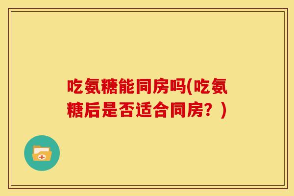 吃氨糖能同房吗(吃氨糖后是否适合同房?) 吃氨糖能同房吗(吃氨糖后是否适合同房?)