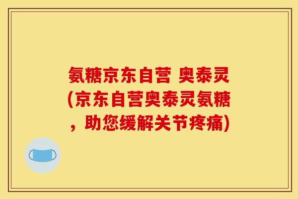 氨糖京东自营 奥泰灵(京东自营奥泰灵氨糖，助您缓解关节)