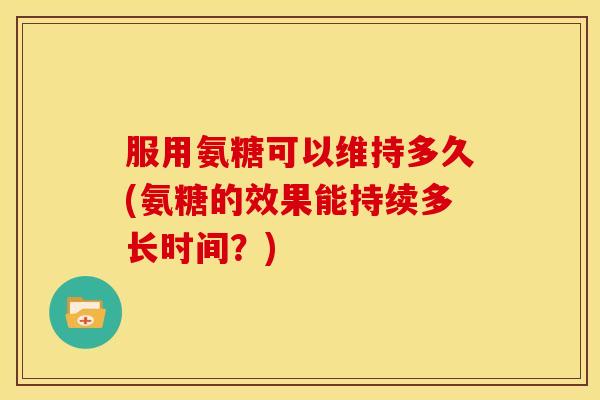 服用氨糖可以维持多久(氨糖的效果能持续多长时间？)