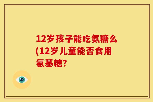 12岁孩子能吃氨糖么(12岁儿童能否食用氨基糖? 12岁孩子能吃氨糖么(12岁儿童能否食用氨基糖?