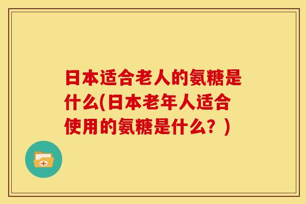 日本适合老人的氨糖是什么(日本老年人适合使用的氨糖是什么?) 日本适合老人的氨糖是什么(日本老年人适合使用的氨糖是什么?)