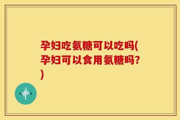 孕妇吃氨糖可以吃吗(孕妇可以食用氨糖吗?) 孕妇吃氨糖可以吃吗(孕妇可以食用氨糖吗?)