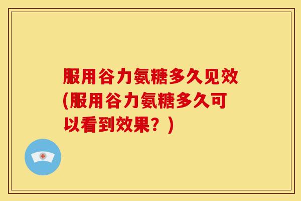 服用谷力氨糖多久见效(服用谷力氨糖多久可以看到效果?) 服用谷力氨糖多久见效(服用谷力氨糖多久可以看到效果?)
