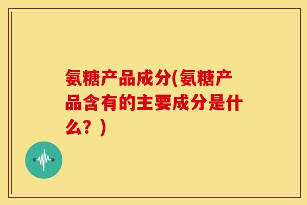 氨糖产品成分(氨糖产品含有的主要成分是什么?) 氨糖产品成分(氨糖产品含有的主要成分是什么?)