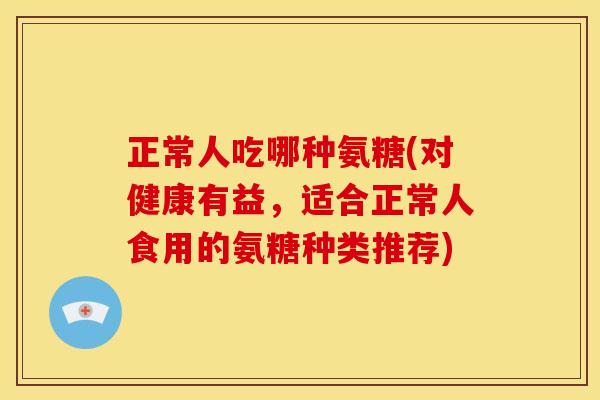 正常人吃哪种氨糖(对健康有益,适合正常人食用的氨糖种类推荐) 正常人吃哪种氨糖(对健康有益,适合正常人食用的氨糖种类推荐)
