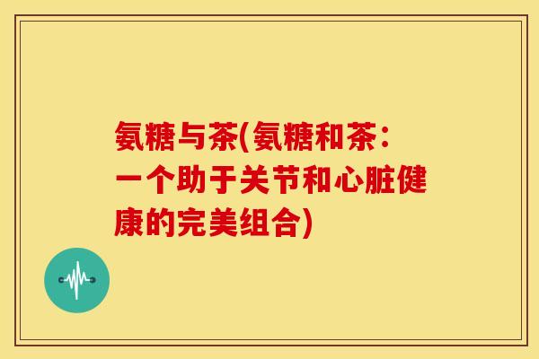 氨糖与茶(氨糖和茶:一个助于关节和健康的完美组合) 氨糖与茶(氨糖和茶:一个助于关节和健康的完美组合)