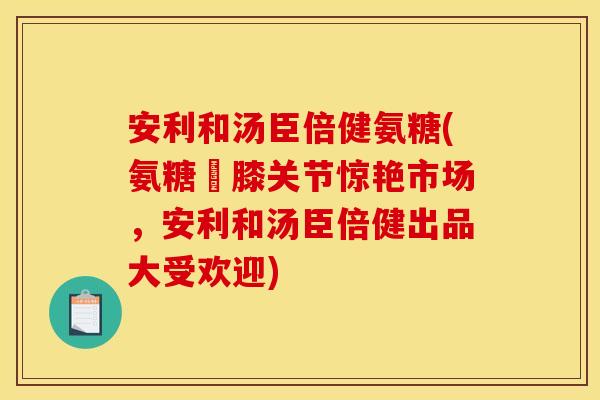 安利和汤臣倍健氨糖(氨糖護膝关节惊艳市场，安利和汤臣倍健出品大受欢迎)