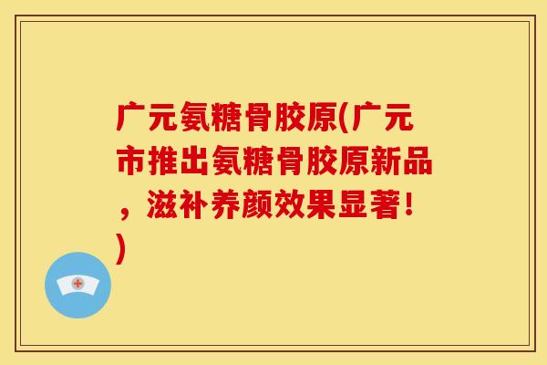 广元氨糖骨胶原(广元市推出氨糖骨胶原新品，滋补养颜效果显著！)