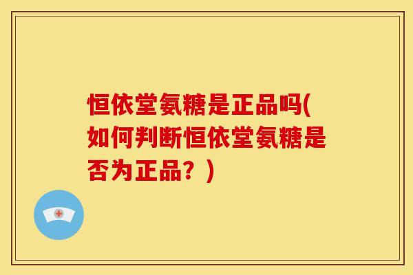 恒依堂氨糖是正品吗(如何判断恒依堂氨糖是否为正品？)