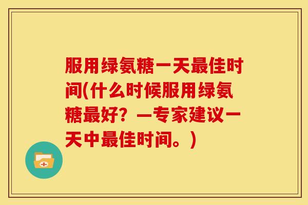 服用绿氨糖一天佳时间(什么时候服用绿氨糖好？—专家建议一天中佳时间。)