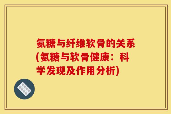 氨糖与纤维软骨的关系(氨糖与软骨健康:科学发现及作用分析) 氨糖与纤维软骨的关系(氨糖与软骨健康:科学发现及作用分析)