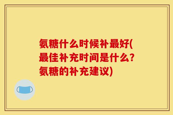 氨糖什么时候补好(佳补充时间是什么?氨糖的补充建议) 氨糖什么时候补好(佳补充时间是什么?氨糖的补充建议)