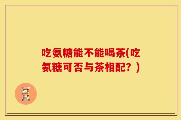 吃氨糖能不能喝茶(吃氨糖可否与茶相配?) 吃氨糖能不能喝茶(吃氨糖可否与茶相配?)