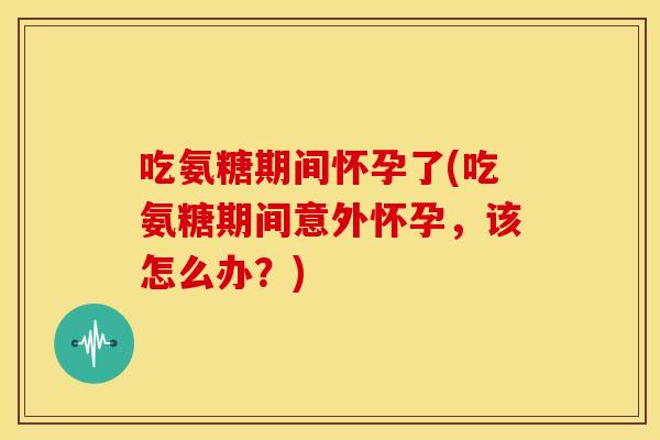 吃氨糖期间怀孕了(吃氨糖期间意外怀孕，该怎么办？)