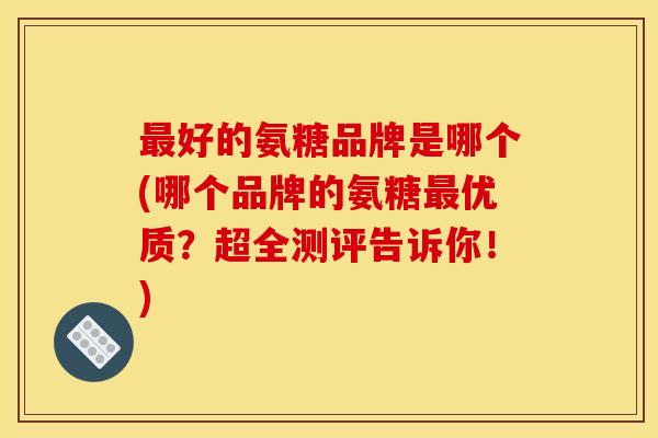 好的氨糖品牌是哪个(哪个品牌的氨糖优质?超全测评告诉你!) 好的氨糖品牌是哪个(哪个品牌的氨糖优质?超全测评告诉你!)
