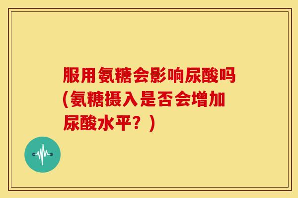服用氨糖会影响尿酸吗(氨糖摄入是否会增加尿酸水平?) 服用氨糖会影响尿酸吗(氨糖摄入是否会增加尿酸水平?)