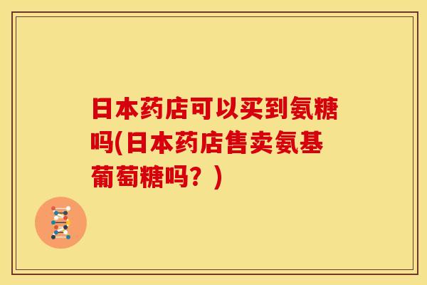 日本药店可以买到氨糖吗(日本药店售卖氨基葡萄糖吗?) 日本药店可以买到氨糖吗(日本药店售卖氨基葡萄糖吗?)