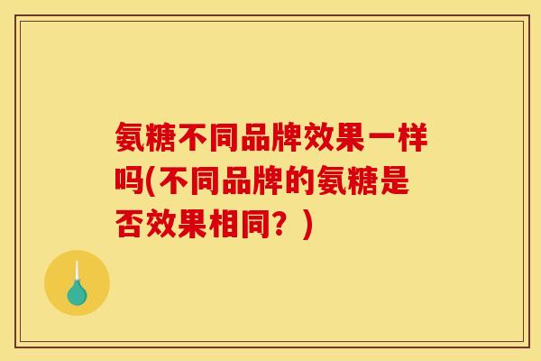 氨糖不同品牌效果一样吗(不同品牌的氨糖是否效果相同?) 氨糖不同品牌效果一样吗(不同品牌的氨糖是否效果相同?)