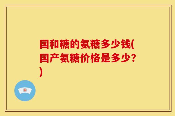 国和糖的氨糖多少钱(国产氨糖价格是多少?) 国和糖的氨糖多少钱(国产氨糖价格是多少?)