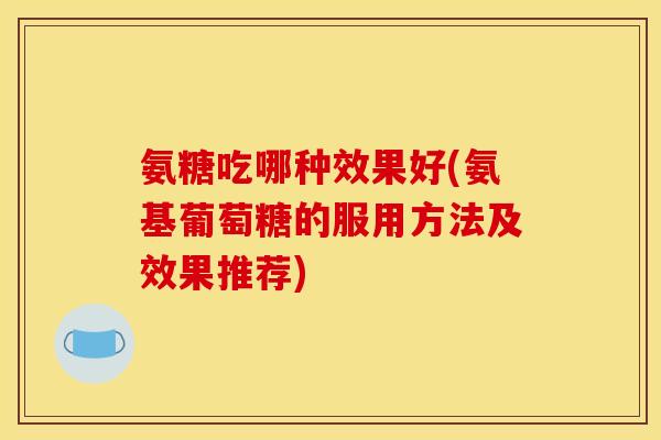 氨糖吃哪种效果好(氨基葡萄糖的服用方法及效果推荐) 氨糖吃哪种效果好(氨基葡萄糖的服用方法及效果推荐)