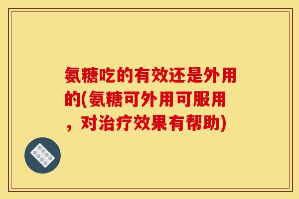 氨糖吃的有效还是外用的(氨糖可外用可服用,对效果有帮助) 氨糖吃的有效还是外用的(氨糖可外用可服用,对效果有帮助)