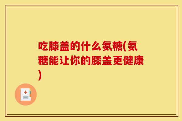 吃膝盖的什么氨糖(氨糖能让你的膝盖更健康)
