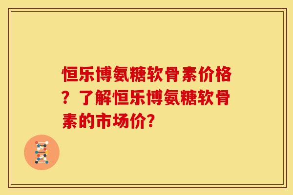 恒乐博氨糖软骨素价格?了解恒乐博氨糖软骨素的市场价? 恒乐博氨糖软骨素价格?了解恒乐博氨糖软骨素的市场价?