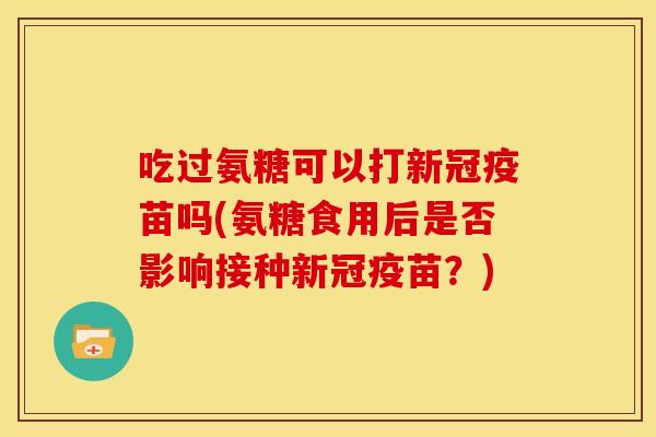 吃过氨糖可以打新冠疫苗吗(氨糖食用后是否影响接种新冠疫苗？)