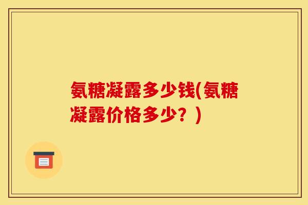 氨糖凝露多少钱(氨糖凝露价格多少?) 氨糖凝露多少钱(氨糖凝露价格多少?)