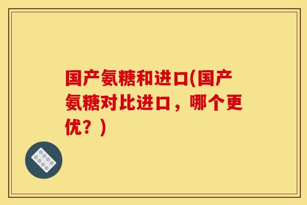 国产氨糖和进口(国产氨糖对比进口，哪个更优？)