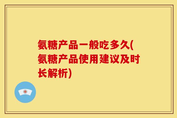 氨糖产品一般吃多久(氨糖产品使用建议及时长解析)