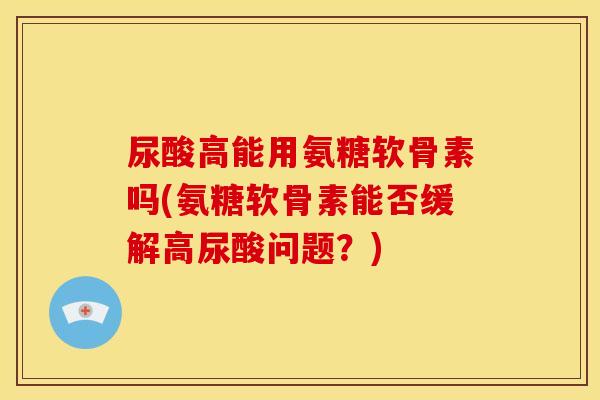 尿酸高能用氨糖软骨素吗(氨糖软骨素能否缓解高尿酸问题？)
