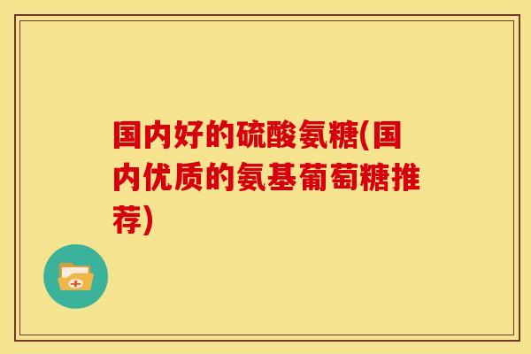 国内好的硫酸氨糖(国内优质的氨基葡萄糖推荐) 国内好的硫酸氨糖(国内优质的氨基葡萄糖推荐)