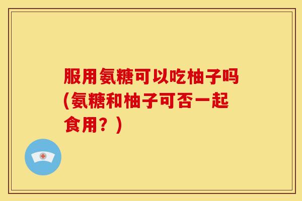 服用氨糖可以吃柚子吗(氨糖和柚子可否一起食用?) 服用氨糖可以吃柚子吗(氨糖和柚子可否一起食用?)