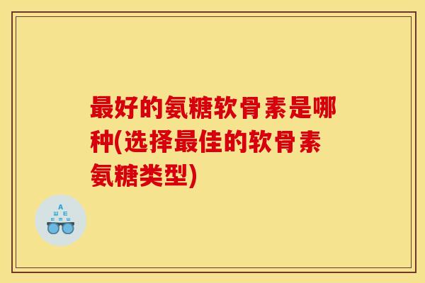 好的氨糖软骨素是哪种(选择佳的软骨素氨糖类型) 好的氨糖软骨素是哪种(选择佳的软骨素氨糖类型)