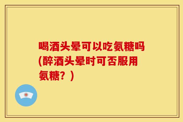 喝酒头晕可以吃氨糖吗(醉酒头晕时可否服用氨糖？)