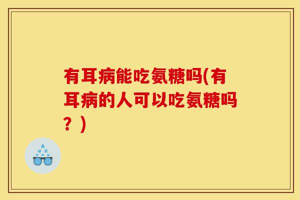 有耳能吃氨糖吗(有耳的人可以吃氨糖吗？)