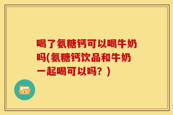 喝了氨糖钙可以喝牛奶吗(氨糖钙饮品和牛奶一起喝可以吗?) 喝了氨糖钙可以喝牛奶吗(氨糖钙饮品和牛奶一起喝可以吗?)