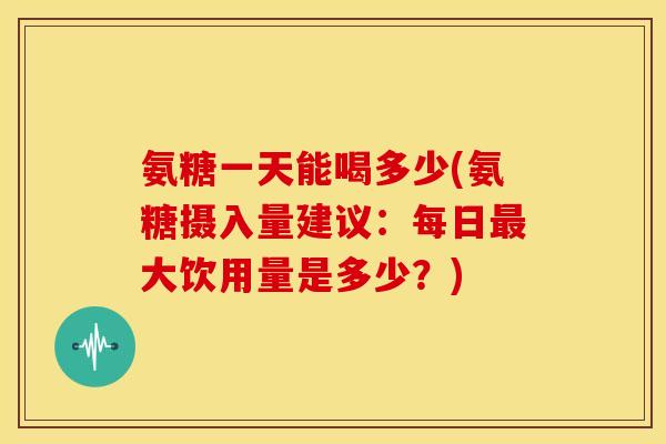 氨糖一天能喝多少(氨糖摄入量建议:每日大饮用量是多少?) 氨糖一天能喝多少(氨糖摄入量建议:每日大饮用量是多少?)