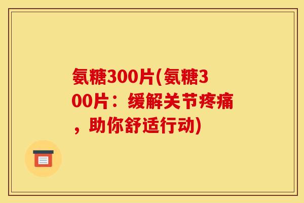 氨糖300片(氨糖300片:缓解关节,助你舒适行动) 氨糖300片(氨糖300片:缓解关节,助你舒适行动)