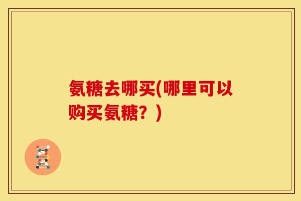 氨糖去哪买(哪里可以购买氨糖?) 氨糖去哪买(哪里可以购买氨糖?)