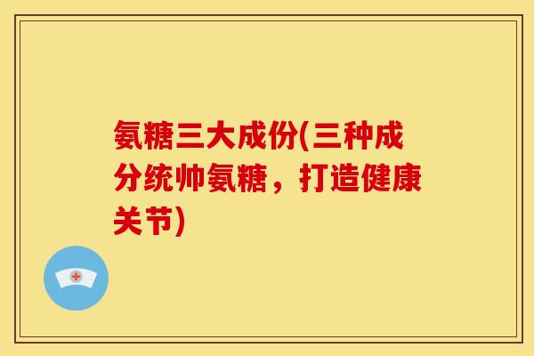 氨糖三大成份(三种成分统帅氨糖,打造健康关节) 氨糖三大成份(三种成分统帅氨糖,打造健康关节)