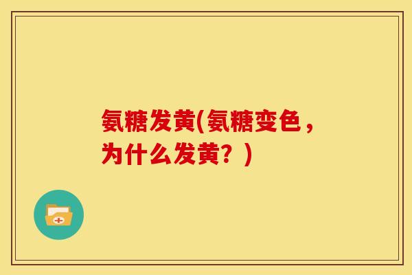 氨糖发黄(氨糖变色，为什么发黄？)