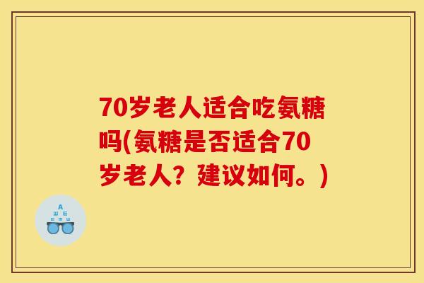 70岁老人适合吃氨糖吗(氨糖是否适合70岁老人?建议如何。) 70岁老人适合吃氨糖吗(氨糖是否适合70岁老人?建议如何。)