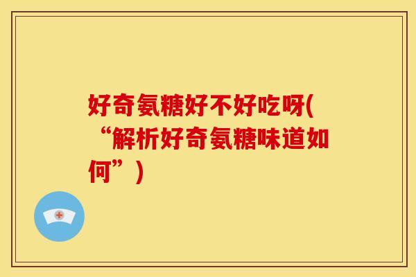 好奇氨糖好不好吃呀(“解析好奇氨糖味道如何”) 好奇氨糖好不好吃呀(“解析好奇氨糖味道如何”)