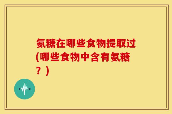 氨糖在哪些食物提取过(哪些食物中含有氨糖?) 氨糖在哪些食物提取过(哪些食物中含有氨糖?)