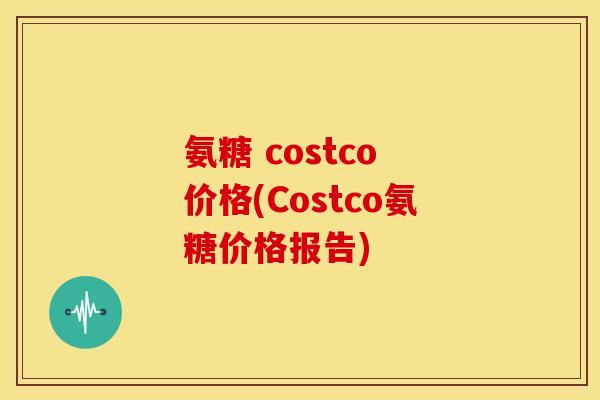 氨糖 costco 价格(Costco氨糖价格报告) 氨糖 costco 价格(Costco氨糖价格报告)