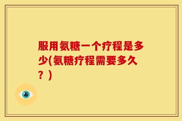 服用氨糖一个疗程是多少(氨糖疗程需要多久？)