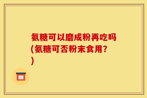 氨糖可以磨成粉再吃吗(氨糖可否粉末食用?) 氨糖可以磨成粉再吃吗(氨糖可否粉末食用?)